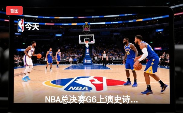 NBA总决赛G6上演史诗逆转：勇士末节轰21-0攻击波，库里三分雨浇灭绿军夺冠希望