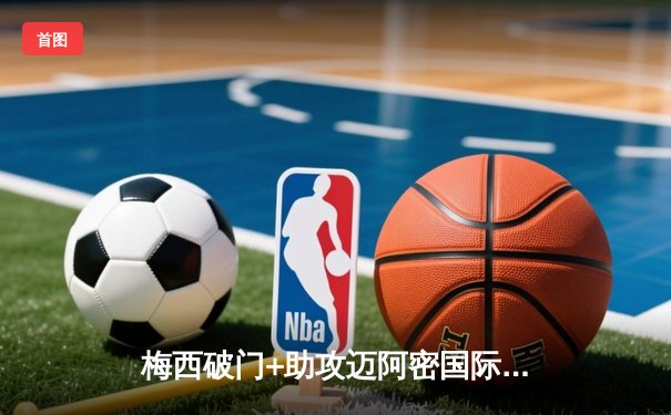 梅西破门+助攻迈阿密国际3-1逆转休斯顿，阿根廷双子星闪耀北美联盟杯