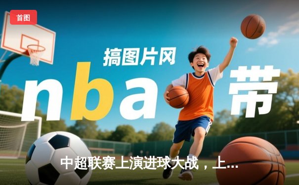 中超联赛上演进球大战，上海海港5-3力克北京国安登顶积分榜