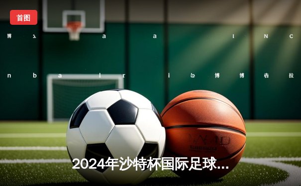 2024年沙特杯国际足球锦标赛：利物浦3-2逆转曼城捧杯，萨拉赫双响当选MVP