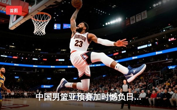 中国男篮亚预赛加时憾负日本 胡金秋空砍23+13难救主