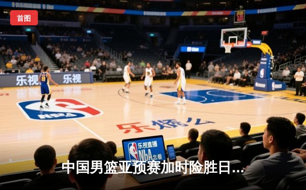 中国男篮亚预赛加时险胜日本，周琦独揽28分17篮板统治内线